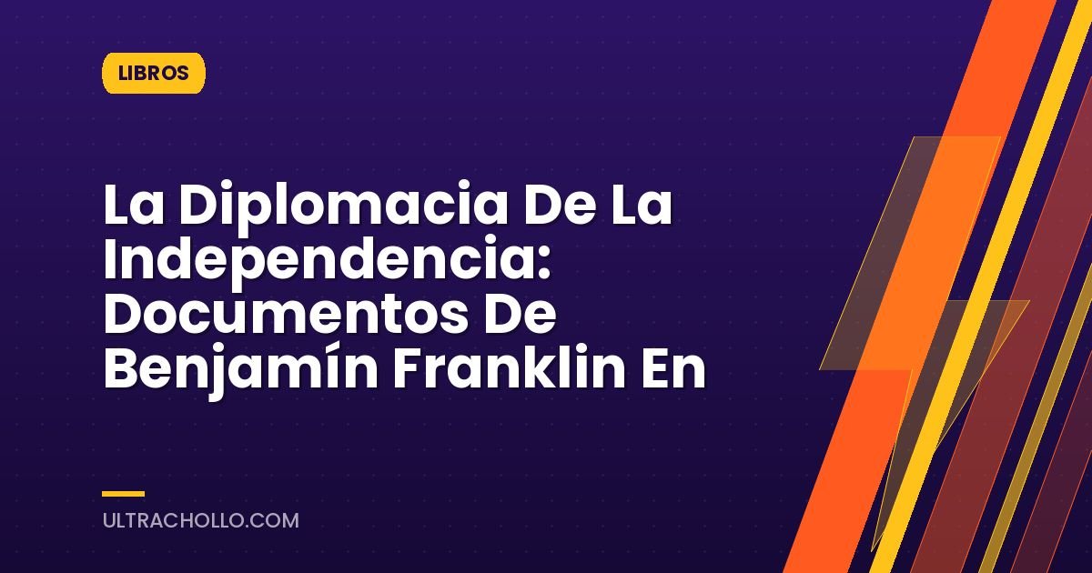 La Diplomacia De La Independencia: Documentos De Benjamín Franklin En